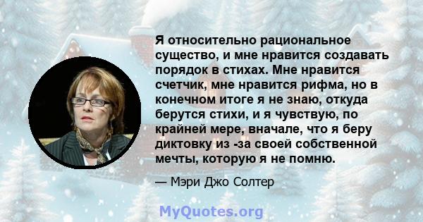 Я относительно рациональное существо, и мне нравится создавать порядок в стихах. Мне нравится счетчик, мне нравится рифма, но в конечном итоге я не знаю, откуда берутся стихи, и я чувствую, по крайней мере, вначале, что 