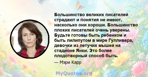 Большинство великих писателей страдают и понятия не имеют, насколько они хороши. Большинство плохих писателей очень уверены. Будьте готовы быть ребенком и быть лилипутом в мире Гулливера, девочки из летучих мышей на