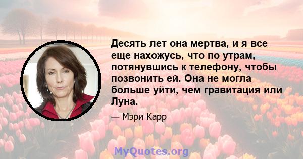 Десять лет она мертва, и я все еще нахожусь, что по утрам, потянувшись к телефону, чтобы позвонить ей. Она не могла больше уйти, чем гравитация или Луна.