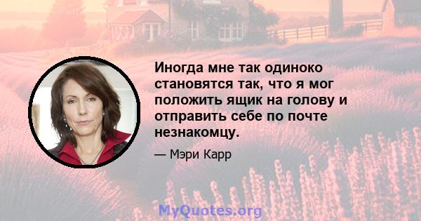 Иногда мне так одиноко становятся так, что я мог положить ящик на голову и отправить себе по почте незнакомцу.