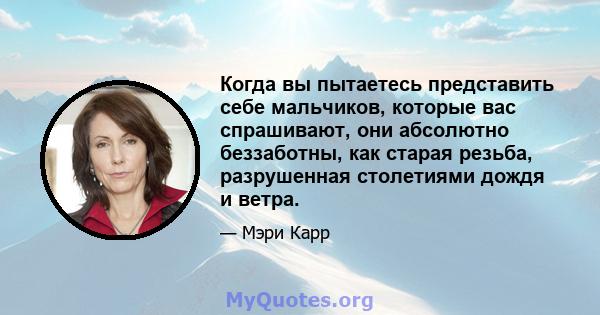 Когда вы пытаетесь представить себе мальчиков, которые вас спрашивают, они абсолютно беззаботны, как старая резьба, разрушенная столетиями дождя и ветра.