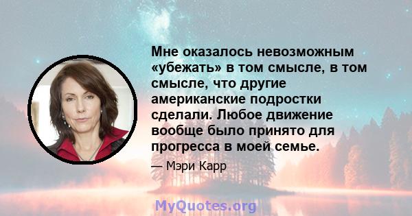 Мне оказалось невозможным «убежать» в том смысле, в том смысле, что другие американские подростки сделали. Любое движение вообще было принято для прогресса в моей семье.