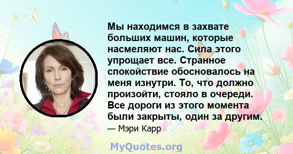 Мы находимся в захвате больших машин, которые насмеляют нас. Сила этого упрощает все. Странное спокойствие обосновалось на меня изнутри. То, что должно произойти, стояло в очереди. Все дороги из этого момента были