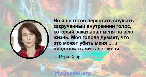 Но я не готов перестать слушать закрученный внутренний голос, который заказывал меня на всю жизнь. Моя голова думает, что это может убить меня ... и продолжать жить без меня.