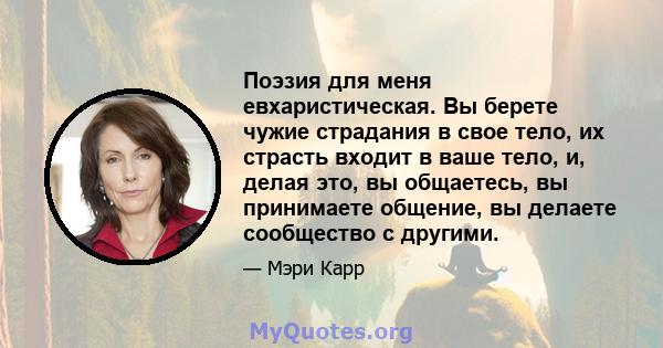 Поэзия для меня евхаристическая. Вы берете чужие страдания в свое тело, их страсть входит в ваше тело, и, делая это, вы общаетесь, вы принимаете общение, вы делаете сообщество с другими.