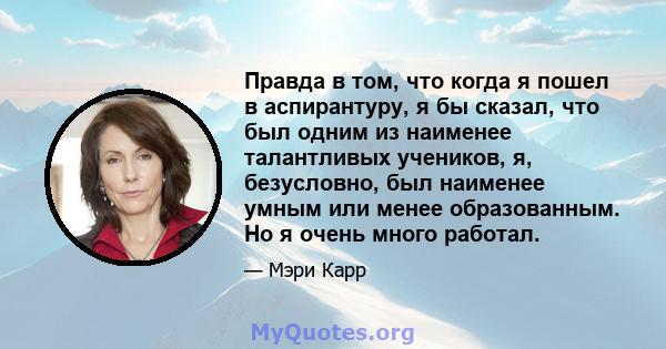 Правда в том, что когда я пошел в аспирантуру, я бы сказал, что был одним из наименее талантливых учеников, я, безусловно, был наименее умным или менее образованным. Но я очень много работал.