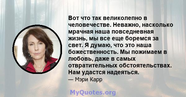 Вот что так великолепно в человечестве. Неважно, насколько мрачная наша повседневная жизнь, мы все еще боремся за свет. Я думаю, что это наша божественность. Мы пожимаем в любовь, даже в самых отвратительных