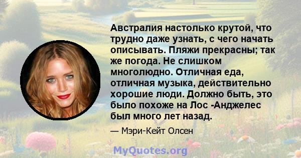 Австралия настолько крутой, что трудно даже узнать, с чего начать описывать. Пляжи прекрасны; так же погода. Не слишком многолюдно. Отличная еда, отличная музыка, действительно хорошие люди. Должно быть, это было похоже 