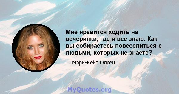 Мне нравится ходить на вечеринки, где я все знаю. Как вы собираетесь повеселиться с людьми, которых не знаете?