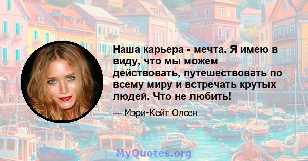 Наша карьера - мечта. Я имею в виду, что мы можем действовать, путешествовать по всему миру и встречать крутых людей. Что не любить!