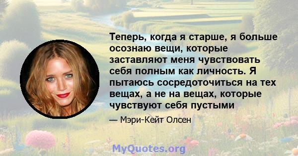 Теперь, когда я старше, я больше осознаю вещи, которые заставляют меня чувствовать себя полным как личность. Я пытаюсь сосредоточиться на тех вещах, а не на вещах, которые чувствуют себя пустыми