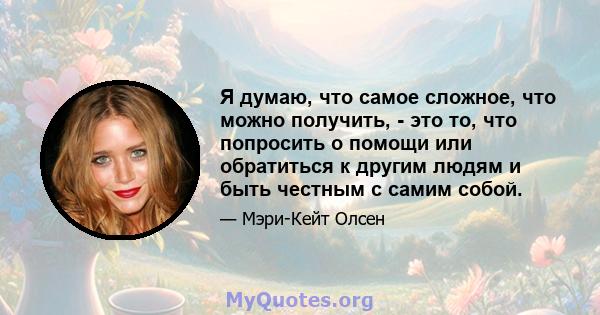 Я думаю, что самое сложное, что можно получить, - это то, что попросить о помощи или обратиться к другим людям и быть честным с самим собой.