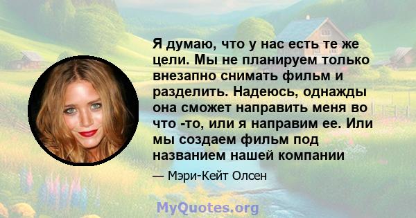 Я думаю, что у нас есть те же цели. Мы не планируем только внезапно снимать фильм и разделить. Надеюсь, однажды она сможет направить меня во что -то, или я направим ее. Или мы создаем фильм под названием нашей компании