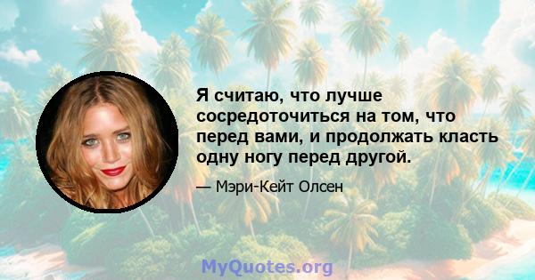 Я считаю, что лучше сосредоточиться на том, что перед вами, и продолжать класть одну ногу перед другой.