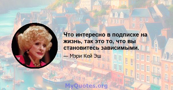 Что интересно в подписке на жизнь, так это то, что вы становитесь зависимыми.