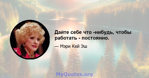 Дайте себе что -нибудь, чтобы работать - постоянно.