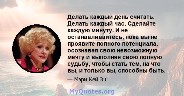 Делать каждый день считать. Делать каждый час. Сделайте каждую минуту. И не останавливайтесь, пока вы не проявите полного потенциала, осознавая свою невозможную мечту и выполняя свою полную судьбу, чтобы стать тем, на