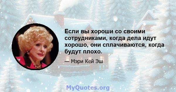 Если вы хороши со своими сотрудниками, когда дела идут хорошо, они сплачиваются, когда будут плохо.