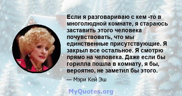 Если я разговариваю с кем -то в многолюдной комнате, я стараюсь заставить этого человека почувствовать, что мы единственные присутствующие. Я закрыл все остальное. Я смотрю прямо на человека. Даже если бы горилла пошла