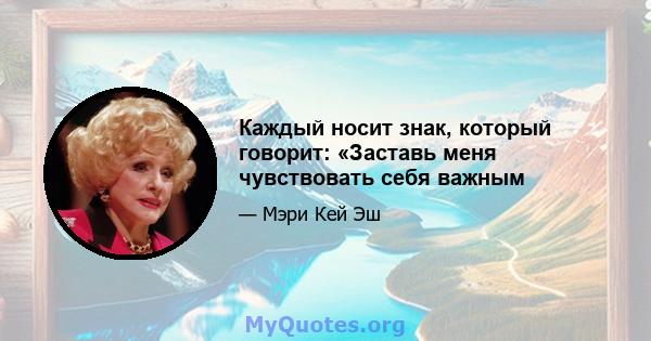 Каждый носит знак, который говорит: «Заставь меня чувствовать себя важным