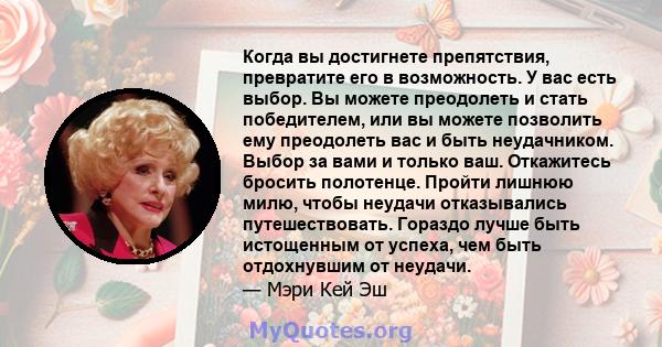 Когда вы достигнете препятствия, превратите его в возможность. У вас есть выбор. Вы можете преодолеть и стать победителем, или вы можете позволить ему преодолеть вас и быть неудачником. Выбор за вами и только ваш.