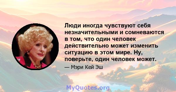 Люди иногда чувствуют себя незначительными и сомневаются в том, что один человек действительно может изменить ситуацию в этом мире. Ну, поверьте, один человек может.