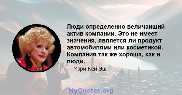 Люди определенно величайший актив компании. Это не имеет значения, является ли продукт автомобилями или косметикой. Компания так же хороша, как и люди.