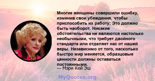 Многие женщины совершили ошибку, изменив свои убеждения, чтобы приспособить их работу; Это должно быть наоборот. Никакие обстоятельства не являются настолько необычными, что требует двойного стандарта или отделяет нас