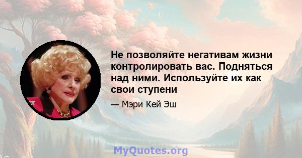 Не позволяйте негативам жизни контролировать вас. Подняться над ними. Используйте их как свои ступени