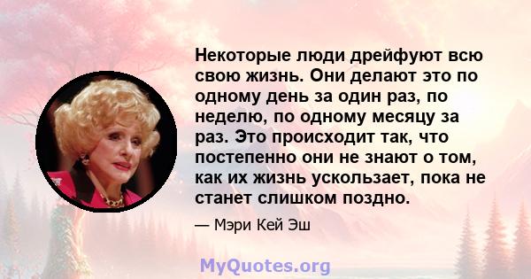 Некоторые люди дрейфуют всю свою жизнь. Они делают это по одному день за один раз, по неделю, по одному месяцу за раз. Это происходит так, что постепенно они не знают о том, как их жизнь ускользает, пока не станет