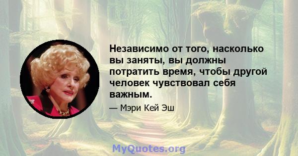 Независимо от того, насколько вы заняты, вы должны потратить время, чтобы другой человек чувствовал себя важным.