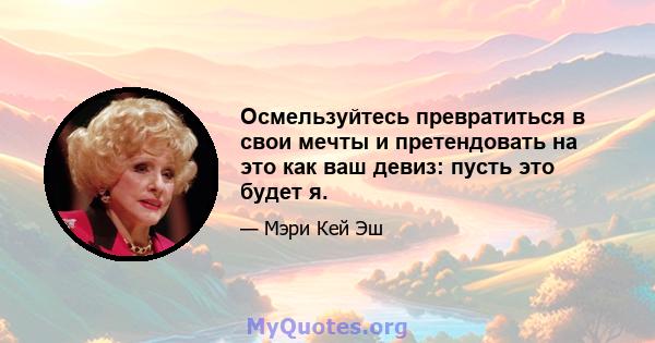 Осмельзуйтесь превратиться в свои мечты и претендовать на это как ваш девиз: пусть это будет я.