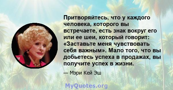 Притворяйтесь, что у каждого человека, которого вы встречаете, есть знак вокруг его или ее шеи, который говорит: «Заставьте меня чувствовать себя важным». Мало того, что вы добьетесь успеха в продажах, вы получите успех 