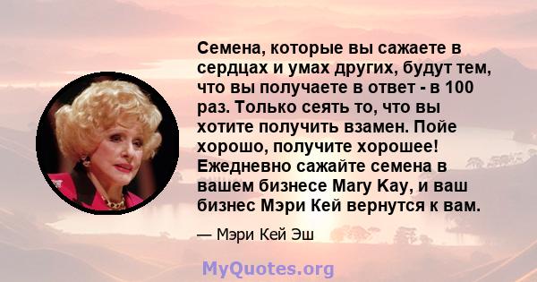 Семена, которые вы сажаете в сердцах и умах других, будут тем, что вы получаете в ответ - в 100 раз. Только сеять то, что вы хотите получить взамен. Пойе хорошо, получите хорошее! Ежедневно сажайте семена в вашем