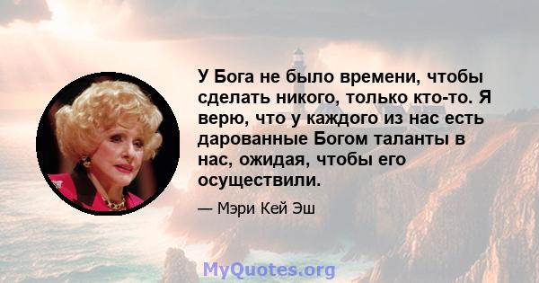 У Бога не было времени, чтобы сделать никого, только кто-то. Я верю, что у каждого из нас есть дарованные Богом таланты в нас, ожидая, чтобы его осуществили.