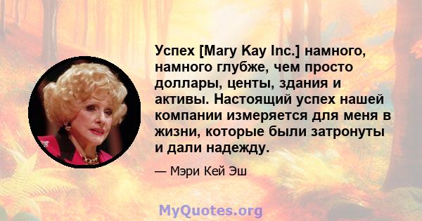 Успех [Mary Kay Inc.] намного, намного глубже, чем просто доллары, центы, здания и активы. Настоящий успех нашей компании измеряется для меня в жизни, которые были затронуты и дали надежду.