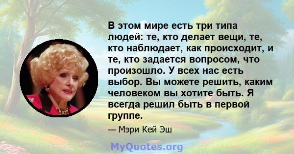 В этом мире есть три типа людей: те, кто делает вещи, те, кто наблюдает, как происходит, и те, кто задается вопросом, что произошло. У всех нас есть выбор. Вы можете решить, каким человеком вы хотите быть. Я всегда