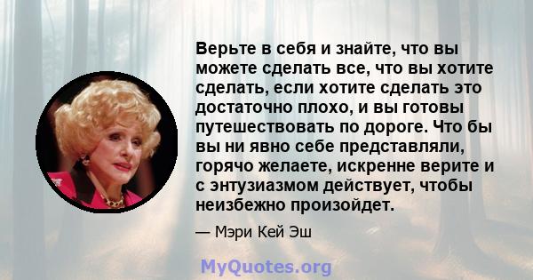 Верьте в себя и знайте, что вы можете сделать все, что вы хотите сделать, если хотите сделать это достаточно плохо, и вы готовы путешествовать по дороге. Что бы вы ни явно себе представляли, горячо желаете, искренне