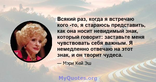 Всякий раз, когда я встречаю кого -то, я стараюсь представить, как она носит невидимый знак, который говорит: заставьте меня чувствовать себя важным. Я немедленно отвечаю на этот знак, и он творит чудеса.