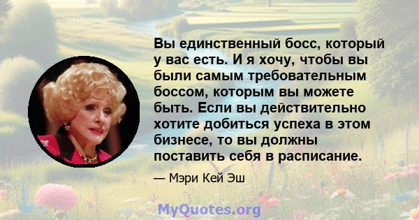 Вы единственный босс, который у вас есть. И я хочу, чтобы вы были самым требовательным боссом, которым вы можете быть. Если вы действительно хотите добиться успеха в этом бизнесе, то вы должны поставить себя в