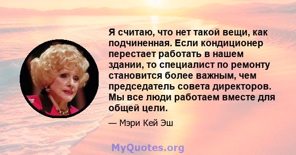 Я считаю, что нет такой вещи, как подчиненная. Если кондиционер перестает работать в нашем здании, то специалист по ремонту становится более важным, чем председатель совета директоров. Мы все люди работаем вместе для