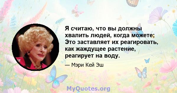 Я считаю, что вы должны хвалить людей, когда можете; Это заставляет их реагировать, как жаждущее растение, реагирует на воду.