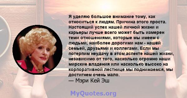 Я уделяю большое внимание тому, как относиться к людям. Причина этого проста. Настоящий успех нашей личной жизни и карьеры лучше всего может быть измерен теми отношениями, которые мы имеем с людьми, наиболее дорогими