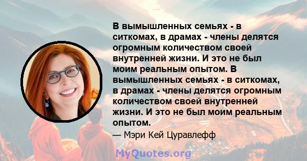 В вымышленных семьях - в ситкомах, в драмах - члены делятся огромным количеством своей внутренней жизни. И это не был моим реальным опытом. В вымышленных семьях - в ситкомах, в драмах - члены делятся огромным