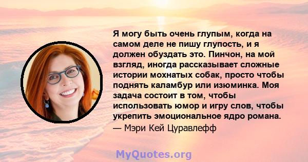 Я могу быть очень глупым, когда на самом деле не пишу глупость, и я должен обуздать это. Пинчон, на мой взгляд, иногда рассказывает сложные истории мохнатых собак, просто чтобы поднять каламбур или изюминка. Моя задача