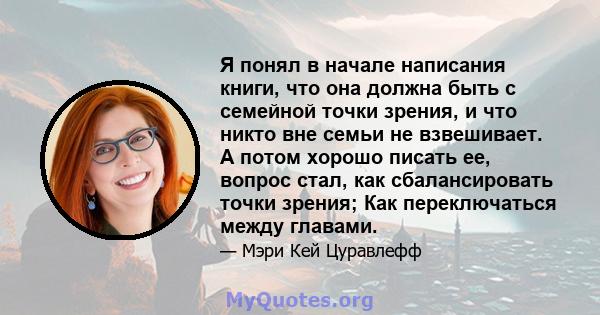 Я понял в начале написания книги, что она должна быть с семейной точки зрения, и что никто вне семьи не взвешивает. А потом хорошо писать ее, вопрос стал, как сбалансировать точки зрения; Как переключаться между главами.