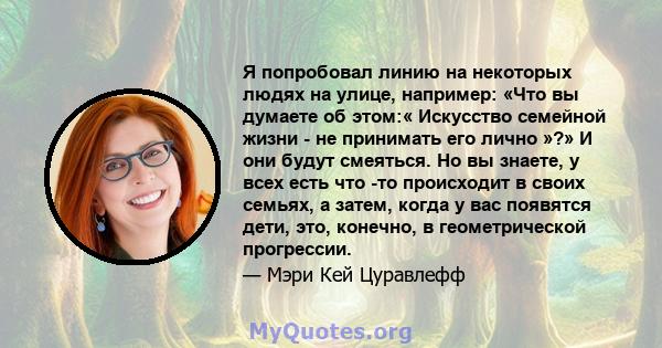 Я попробовал линию на некоторых людях на улице, например: «Что вы думаете об этом:« Искусство семейной жизни - не принимать его лично »?» И они будут смеяться. Но вы знаете, у всех есть что -то происходит в своих