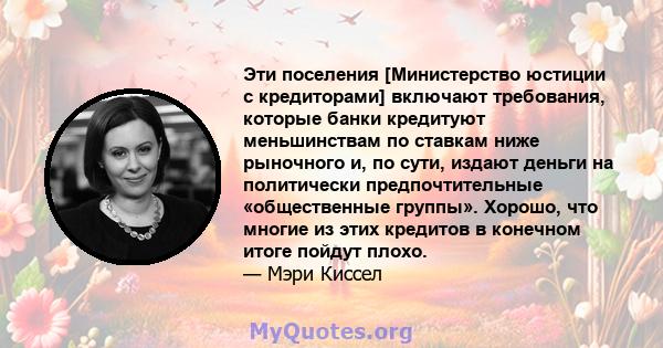 Эти поселения [Министерство юстиции с кредиторами] включают требования, которые банки кредитуют меньшинствам по ставкам ниже рыночного и, по сути, издают деньги на политически предпочтительные «общественные группы».