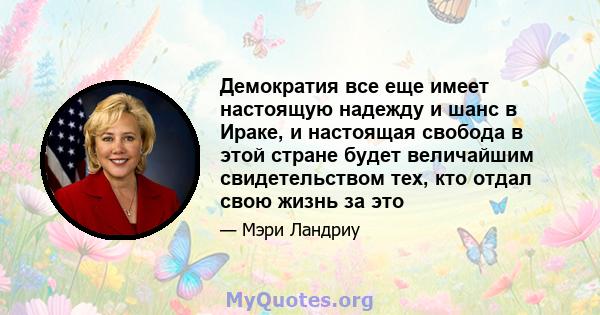 Демократия все еще имеет настоящую надежду и шанс в Ираке, и настоящая свобода в этой стране будет величайшим свидетельством тех, кто отдал свою жизнь за это