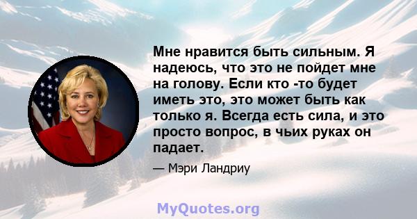 Мне нравится быть сильным. Я надеюсь, что это не пойдет мне на голову. Если кто -то будет иметь это, это может быть как только я. Всегда есть сила, и это просто вопрос, в чьих руках он падает.